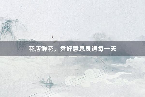 花店鲜花，秀好意思灵通每一天