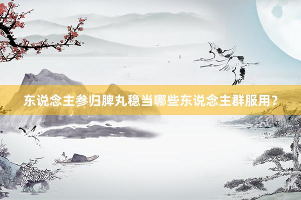 东说念主参归脾丸稳当哪些东说念主群服用?